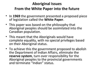 Aboriginal Issues 
From the White Paper into the future 
• In 1969 the government presented a proposed piece 
of legislation called the White Paper. 
• This paper was based on the philosophy that 
Aboriginal peoples should be assimilated into the 
Canadian population. 
• This meant that the Aboriginals would have 
complete equality, with no special privileges based 
on their Aboriginal status. 
• To achieve this the government proposed to abolish 
the Department of Indian Affairs, eliminate the 
reserve system, turn over responsibility for the 
Aboriginal peoples to the provincial governments 
and terminate “Indian” status. 
 