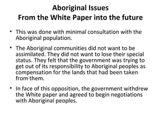Aboriginal Issues 
From the White Paper into the future 
• This was done with minimal consultation with the 
Aboriginal population. 
• The Aboriginal communities did not want to be 
assimilated. They did not want to lose their special 
status. They felt that the government was trying to 
get out of its responsibility to Aboriginal peoples as 
compensation for the lands that had been taken 
from them. 
• In face of this opposition, the government withdrew 
the White paper and agreed to begin negotiations 
with Aboriginal peoples. 
 