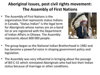 Aboriginal Issues, post civil rights movement: 
The Assembly of First Nations 
• The Assembly of First Nations is the 
organization that represents status Indians 
in Canada. “Status Indian” is the legal term 
for Aboriginals whose names are on a band 
list or are registered with the Department 
of Indian Affairs in Ottawa. The Assembly 
represents about 600 000 people. 
• The group began as the National Indian Brotherhood in 1982 and 
has become a powerful voice in shaping government policy and 
legislation. 
• The Assembly was very influential in bringing about the passage 
of Bill C-31 which reinstated Aboriginals who had lost their Indian 
status because of marriage or other conditions. 
 