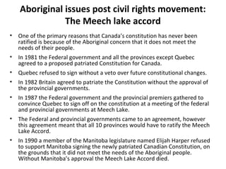 Aboriginal issues post civil rights movement: 
The Meech lake accord 
• One of the primary reasons that Canada’s constitution has never been 
ratified is because of the Aboriginal concern that it does not meet the 
needs of their people. 
• In 1981 the Federal government and all the provinces except Quebec 
agreed to a proposed patriated Constitution for Canada. 
• Quebec refused to sign without a veto over future constitutional changes. 
• In 1982 Britain agreed to patriate the Constitution without the approval of 
the provincial governments. 
• In 1987 the Federal government and the provincial premiers gathered to 
convince Quebec to sign off on the constitution at a meeting of the federal 
and provincial governments at Meech Lake. 
• The Federal and provincial governments came to an agreement, however 
this agreement meant that all 10 provinces would have to ratify the Meech 
Lake Accord. 
• In 1990 a member of the Manitoba legislature named Elijah Harper refused 
to support Manitoba signing the newly patriated Canadian Constitution, on 
the grounds that it did not meet the needs of the Aboriginal people. 
Without Manitoba’s approval the Meech Lake Accord died. 
 