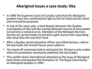 Aboriginal Issues a case study: Oka 
• In 1990 The Supreme Court of Canada ruled that the Aboriginal 
peoples have the constitutional right to fish for food and for social 
and ceremonial purposes. 
• In July of the same year, a land dispute between the Quebec 
municipality of Oka and the nearby Mohawk reserve of Kanesatake 
turned into a national crisis. Members of the Mohawk Warriors 
Society set up barricades to prevent a golf course from expanding 
into what they felt was their land. 
• After a Quebec provincial police officer was killed during a raid on 
the barricade the Armed Forces were called in. 
• The stand off remained violent and lasted for 78 days it only ended 
when the protestors voluntarily withdrew the barricades. 
• This conflict drew international attention to the issue of Aboriginal 
land claims and sparked the formation of The Royal Commission 
on Aboriginal peoples in 1991. 
 
