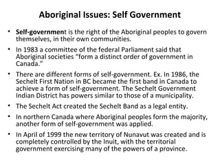 Aboriginal Issues: Self Government 
• Self-government is the right of the Aboriginal peoples to govern 
themselves, in their own communities. 
• In 1983 a committee of the federal Parliament said that 
Aboriginal societies “form a distinct order of government in 
Canada.” 
• There are different forms of self-government. Ex. In 1986, the 
Sechelt First Nation in BC became the first band in Canada to 
achieve a form of self-government. The Sechelt Government 
Indian District has powers similar to those of a municipality. 
• The Sechelt Act created the Sechelt Band as a legal entity. 
• In northern Canada where Aboriginal peoples form the majority, 
another form of self-government was applied. 
• In April of 1999 the new territory of Nunavut was created and is 
completely controlled by the Inuit, with the territorial 
government exercising many of the powers of a province. 
 