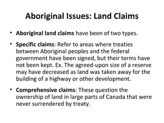 Aboriginal Issues: Land Claims 
• Aboriginal land claims have been of two types. 
• Specific claims: Refer to areas where treaties 
between Aboriginal peoples and the federal 
government have been signed, but their terms have 
not been kept. Ex. The agreed-upon size of a reserve 
may have decreased as land was taken away for the 
building of a highway or other development. 
• Comprehensive claims: These question the 
ownership of land in large parts of Canada that were 
never surrendered by treaty. 
 