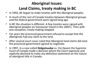 Aboriginal Issues: 
Land Claims, treaty making in BC 
• In 1992, BC began to make treaties with the Aboriginal peoples. 
• In much of the rest of Canada treaties between Aboriginal groups 
and the federal government were signed long ago. 
• In BC the situation is different. A few treaties were signed with 
Aboriginal peoples on Vancouver Island in the 1850’s. Then with 
one exception, treaty making stopped. 
• For years the provincial government refused to accept that the 
Aboriginals had any claim to the land. 
• After several court cases ruled that Aboriginal land claims did exist 
the provincial government agreed to negotiate. 
• In 1997, in a case called Delgamuukw vs. the Queen the Supreme 
Court of Canada made a decision where the Court expressly and 
explicitly declined to make any definitive statement on the nature 
of aboriginal title in Canada. 
 