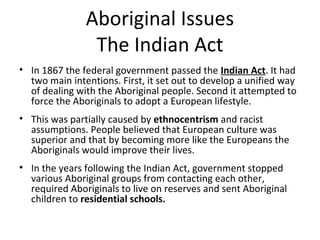 Aboriginal Issues 
The Indian Act 
• In 1867 the federal government passed the Indian Act. It had 
two main intentions. First, it set out to develop a unified way 
of dealing with the Aboriginal people. Second it attempted to 
force the Aboriginals to adopt a European lifestyle. 
• This was partially caused by ethnocentrism and racist 
assumptions. People believed that European culture was 
superior and that by becoming more like the Europeans the 
Aboriginals would improve their lives. 
• In the years following the Indian Act, government stopped 
various Aboriginal groups from contacting each other, 
required Aboriginals to live on reserves and sent Aboriginal 
children to residential schools. 
 