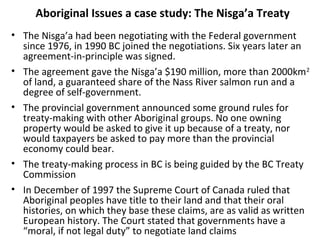 Aboriginal Issues a case study: The Nisga’a Treaty 
• The Nisga’a had been negotiating with the Federal government 
since 1976, in 1990 BC joined the negotiations. Six years later an 
agreement-in-principle was signed. 
• The agreement gave the Nisga’a $190 million, more than 2000km2 
of land, a guaranteed share of the Nass River salmon run and a 
degree of self-government. 
• The provincial government announced some ground rules for 
treaty-making with other Aboriginal groups. No one owning 
property would be asked to give it up because of a treaty, nor 
would taxpayers be asked to pay more than the provincial 
economy could bear. 
• The treaty-making process in BC is being guided by the BC Treaty 
Commission 
• In December of 1997 the Supreme Court of Canada ruled that 
Aboriginal peoples have title to their land and that their oral 
histories, on which they base these claims, are as valid as written 
European history. The Court stated that governments have a 
“moral, if not legal duty” to negotiate land claims 
 