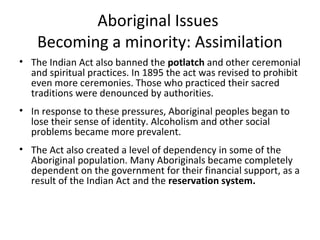 Aboriginal Issues 
Becoming a minority: Assimilation 
• The Indian Act also banned the potlatch and other ceremonial 
and spiritual practices. In 1895 the act was revised to prohibit 
even more ceremonies. Those who practiced their sacred 
traditions were denounced by authorities. 
• In response to these pressures, Aboriginal peoples began to 
lose their sense of identity. Alcoholism and other social 
problems became more prevalent. 
• The Act also created a level of dependency in some of the 
Aboriginal population. Many Aboriginals became completely 
dependent on the government for their financial support, as a 
result of the Indian Act and the reservation system. 
 