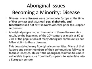 Aboriginal Issues 
Becoming a Minority: Disease 
• Disease: many diseases were common in Europe at the time 
of first contact such as, small pox, diphtheria, and 
tuberculosis did not exist in North America prior to European 
settlement. 
• Aboriginal people had no immunity to these diseases. As a 
result, by the beginning of the 20th century as much as 60 to 
70% of the populations of many Aboriginal communities had 
fallen victim to these diseases. 
• This devastated many Aboriginal communities. Many of their 
leaders and senior members of their communities fell victim 
to these illnesses. This left the Aboriginal communities more 
vulnerable to pressure from the Europeans to assimilate into 
a European culture. 
 