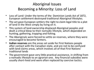 Aboriginal Issues 
Becoming a Minority: Loss of Land 
• Loss of Land: Under the terms of the Dominion Lands Act of 1872, 
European settlement destroyed traditional Aboriginal lifestyles. 
• The act gave European settlers the right to claim legal title to a plot 
of land in the West simply by living on it. 
• This system of land ownership displaced Aboriginal peoples and 
dealt a critical blow to their nomadic lifestyle, which depended on 
hunting, gathering, trapping and fishing. 
• The Aboriginals were forced to settle on reserves, where they were 
encouraged to become farmers. 
• Indian reserves are the areas set aside for First Nations people 
after contact with the Canadian state, and are not to be confused 
with land claims areas, which involves all of that First Nations' 
traditional lands 
• The government gave very little practical assistance, in shifting from 
a nomadic lifestyle to an agrarian one. Any financial subsidies were 
usually short-lived and were often replaced by coercive tactics. 
 