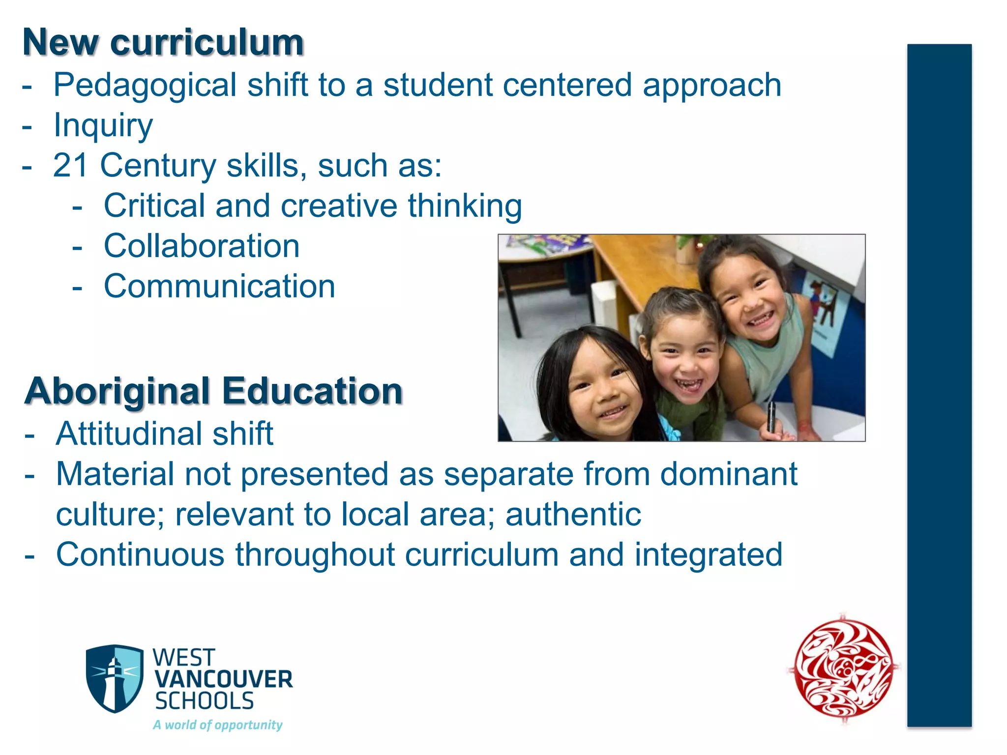 New curriculum
- Pedagogical shift to a student centered approach
- Inquiry
- 21 Century skills, such as:
- Critical and creative thinking
- Collaboration
- Communication
Aboriginal Education
- Attitudinal shift
- Material not presented as separate from dominant
culture; relevant to local area; authentic
- Continuous throughout curriculum and integrated
 
