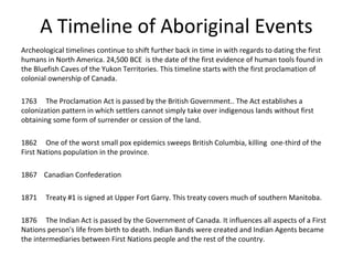 A Timeline of Aboriginal Events
Archeological timelines continue to shift further back in time in with regards to dating the first
humans in North America. 24,500 BCE is the date of the first evidence of human tools found in
the Bluefish Caves of the Yukon Territories. This timeline starts with the first proclamation of
colonial ownership of Canada.

1763 The Proclamation Act is passed by the British Government.. The Act establishes a
colonization pattern in which settlers cannot simply take over indigenous lands without first
obtaining some form of surrender or cession of the land.

1862 One of the worst small pox epidemics sweeps British Columbia, killing one-third of the
First Nations population in the province.

1867 Canadian Confederation

1871   Treaty #1 is signed at Upper Fort Garry. This treaty covers much of southern Manitoba.

1876 The Indian Act is passed by the Government of Canada. It influences all aspects of a First
Nations person's life from birth to death. Indian Bands were created and Indian Agents became
the intermediaries between First Nations people and the rest of the country.
 