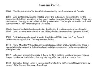 Timeline Contd.
1880   The Department of Indian Affairs is created by the Government of Canada.

1884 Anti-potlatch laws were enacted under the Indian Act. Responsibility for the
education of children was given in large part to church-run residential schools. There was
resistance to the aggressive polices of the governments. The people retained a profound
conviction that their hereditary title still exists.

1880s- More than 140 church-run Indian Residential Schools operate across Canada.
1996 (Most schools were closed in the 1970s; the last one remained open until 1996.)

1909 First Nations make application to King Edward VII to have the Privy Council
determine aboriginal title. The request was denied.

1910 Prime Minister Wilfred Laurier supports recognition of aboriginal rights. There is
deep division between the federal and provincial government as to the recognition of
aboriginal title.

1927 Indian Act amended to make it illegal for First Nations to raise money or retain a
lawyer to advance land claims, thereby blocking effective political court action.

1930 Control of Crown Lands is transferred from Federal to Provincial Governments by
means of the Natural Resources Transfer Act.
 