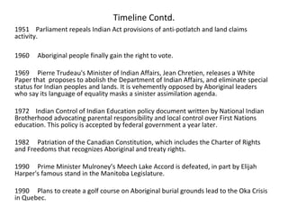 Timeline Contd.
1951 Parliament repeals Indian Act provisions of anti-potlatch and land claims
activity.

1960   Aboriginal people finally gain the right to vote.

1969 Pierre Trudeau's Minister of Indian Affairs, Jean Chretien, releases a White
Paper that proposes to abolish the Department of Indian Affairs, and eliminate special
status for Indian peoples and lands. It is vehemently opposed by Aboriginal leaders
who say its language of equality masks a sinister assimilation agenda.

1972 Indian Control of Indian Education policy document written by National Indian
Brotherhood advocating parental responsibility and local control over First Nations
education. This policy is accepted by federal government a year later.

1982 Patriation of the Canadian Constitution, which includes the Charter of Rights
and Freedoms that recognizes Aboriginal and treaty rights.

1990 Prime Minister Mulroney’s Meech Lake Accord is defeated, in part by Elijah
Harper's famous stand in the Manitoba Legislature.

1990 Plans to create a golf course on Aboriginal burial grounds lead to the Oka Crisis
in Quebec.
 