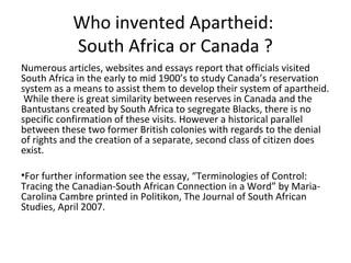 Who invented Apartheid:
           South Africa or Canada ?
Numerous articles, websites and essays report that officials visited
South Africa in the early to mid 1900’s to study Canada’s reservation
system as a means to assist them to develop their system of apartheid.
 While there is great similarity between reserves in Canada and the
Bantustans created by South Africa to segregate Blacks, there is no
specific confirmation of these visits. However a historical parallel
between these two former British colonies with regards to the denial
of rights and the creation of a separate, second class of citizen does
exist.

•For further information see the essay, “Terminologies of Control:
Tracing the Canadian-South African Connection in a Word” by Maria-
Carolina Cambre printed in Politikon, The Journal of South African
Studies, April 2007.
 