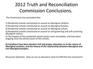 2012 Truth and Reconciliation
            Commission Conclusions.
The Commission has concluded that:

1) Residential schools constituted an assault on Aboriginal children.
2) Residential schools constituted an assault on Aboriginal families.
3) Residential schools constituted an assault on Aboriginal culture.
4) Residential schools constituted an assault on self-governing and self-sustaining
Aboriginal nations.
5) The impacts of the residential school system were immediate, and have been
ongoing since the earliest years of the schools.

6) Canadians have been denied a full and proper education as to the nature of
Aboriginal societies, and the history of the relationship between Aboriginal and
non-Aboriginal peoples.


Discussion Question: How can we as educators work to fulfill this last conclusion?
 