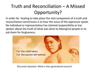 Truth and Reconciliation – A Missed
               Opportunity?
In order for healing to take place the vital component of a truth and
reconciliation commission is to hear the voice of the oppressor speak.
No individual or representative has claimed responsibility or has
spoken about the truth of what was done to Aboriginal people or to
ask them for forgiveness.




         Discussion Question: What is inter-generational trauma?
 