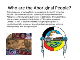 Who are the Aboriginal People?
At the insistence of various Native organizations, Section 35 is inserted
into the Constitution Act of 1982 explicitly affirming the existence of
Aboriginal and treaty rights; guaranteed to both sexes. It includes Indian,
Inuit and Métis peoples in the definition of “Aboriginal peoples of
Canada”, as well as a commitment to Aboriginal participation in
constitutional talks before any amendments are considered for items
dealing directly with Aboriginal rights.
 