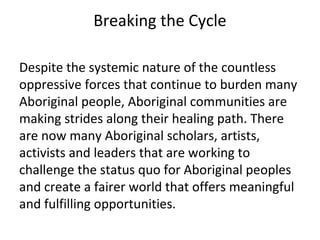 Breaking the Cycle

Despite the systemic nature of the countless
oppressive forces that continue to burden many
Aboriginal people, Aboriginal communities are
making strides along their healing path. There
are now many Aboriginal scholars, artists,
activists and leaders that are working to
challenge the status quo for Aboriginal peoples
and create a fairer world that offers meaningful
and fulfilling opportunities.
 