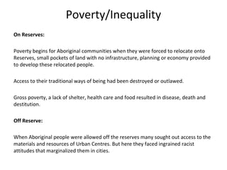 Poverty/Inequality
On Reserves:

Poverty begins for Aboriginal communities when they were forced to relocate onto
Reserves, small pockets of land with no infrastructure, planning or economy provided
to develop these relocated people.

Access to their traditional ways of being had been destroyed or outlawed.

Gross poverty, a lack of shelter, health care and food resulted in disease, death and
destitution.

Off Reserve:

When Aboriginal people were allowed off the reserves many sought out access to the
materials and resources of Urban Centres. But here they faced ingrained racist
attitudes that marginalized them in cities.
 