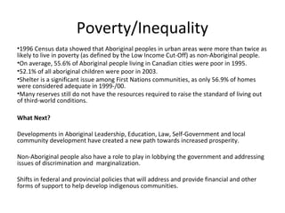 Poverty/Inequality
•1996 Census data showed that Aboriginal peoples in urban areas were more than twice as
likely to live in poverty (as defined by the Low Income Cut-Off) as non-Aboriginal people.
•On average, 55.6% of Aboriginal people living in Canadian cities were poor in 1995.
•52.1% of all aboriginal children were poor in 2003.
•Shelter is a significant issue among First Nations communities, as only 56.9% of homes
were considered adequate in 1999-/00.
•Many reserves still do not have the resources required to raise the standard of living out
of third-world conditions.

What Next?

Developments in Aboriginal Leadership, Education, Law, Self-Government and local
community development have created a new path towards increased prosperity.

Non-Aboriginal people also have a role to play in lobbying the government and addressing
issues of discrimination and marginalization.

Shifts in federal and provincial policies that will address and provide financial and other
forms of support to help develop indigenous communities.
 