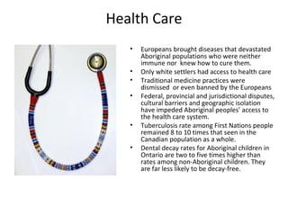 Health Care
   •   Europeans brought diseases that devastated
       Aboriginal populations who were neither
       immune nor knew how to cure them.
   •   Only white settlers had access to health care
   •   Traditional medicine practices were
       dismissed or even banned by the Europeans
   •   Federal, provincial and jurisdictional disputes,
       cultural barriers and geographic isolation
       have impeded Aboriginal peoples’ access to
       the health care system.
   •   Tuberculosis rate among First Nations people
       remained 8 to 10 times that seen in the
       Canadian population as a whole.
   •   Dental decay rates for Aboriginal children in
       Ontario are two to five times higher than
       rates among non-Aboriginal children. They
       are far less likely to be decay-free.
 