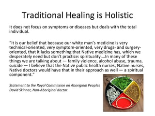 Traditional Healing is Holistic
It does not focus on symptoms or diseases but deals with the total
individual.

“It is our belief that because our white man’s medicine is very
technical-oriented, very symptom-oriented, very drugs- and surgery-
oriented, that it lacks something that Native medicine has, which we
desperately need but don’t practice: spirituality….In many of these
things we are talking about — family violence, alcohol abuse, trauma,
suicide — I believe that the Native public health nurses, Native nurses,
Native doctors would have that in their approach as well — a spiritual
component.”

Statement to the Royal Commission on Aboriginal Peoples
David Skinner, Non-Aboriginal doctor
 