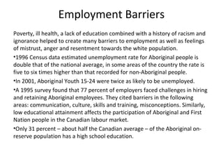Employment Barriers
Poverty, ill health, a lack of education combined with a history of racism and
ignorance helped to create many barriers to employment as well as feelings
of mistrust, anger and resentment towards the white population.
•1996 Census data estimated unemployment rate for Aboriginal people is
double that of the national average, in some areas of the country the rate is
five to six times higher than that recorded for non-Aboriginal people.
•In 2001, Aboriginal Youth 15-24 were twice as likely to be unemployed.
•A 1995 survey found that 77 percent of employers faced challenges in hiring
and retaining Aboriginal employees. They cited barriers in the following
areas: communication, culture, skills and training, misconceptions. Similarly,
low educational attainment affects the participation of Aboriginal and First
Nation people in the Canadian labour market.
•Only 31 percent – about half the Canadian average – of the Aboriginal on-
reserve population has a high school education.
 