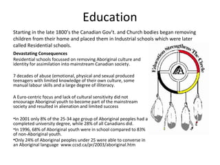 Education
Starting in the late 1800’s the Canadian Gov’t. and Church bodies began removing
children from their home and placed them in Industrial schools which were later
called Residential schools.
Devastating Consequences
Residential schools focussed on removing Aboriginal culture and
identity for assimilation into mainstream Canadian society.

7 decades of abuse (emotional, physical and sexual produced
teenagers with limited knowledge of their own culture, some
manual labour skills and a large degree of illiteracy.

A Euro-centric focus and lack of cultural sensitivity did not
encourage Aboriginal youth to become part of the mainstream
society and resulted in alienation and limited success

•In 2001 only 8% of the 25-34 age group of Aboriginal peoples had a
completed university degree, while 28% of all Canadians did.
•In 1996, 68% of Aboriginal youth were in school compared to 83%
of non-Aboriginal youth.
•Only 24% of Aboriginal peoples under 25 were able to converse in
an Aboriginal language www.ccsd.ca/pr/2003/aboriginal.htm
 