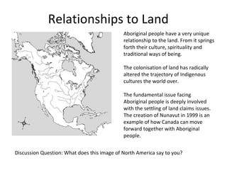 Relationships to Land
                                             Aboriginal people have a very unique
                                             relationship to the land. From it springs
                                             forth their culture, spirituality and
                                             traditional ways of being.

                                             The colonisation of land has radically
                                             altered the trajectory of Indigenous
                                             cultures the world over.

                                             The fundamental issue facing
                                             Aboriginal people is deeply involved
                                             with the settling of land claims issues.
                                             The creation of Nunavut in 1999 is an
                                             example of how Canada can move
                                             forward together with Aboriginal
                                             people.


Discussion Question: What does this image of North America say to you?
 