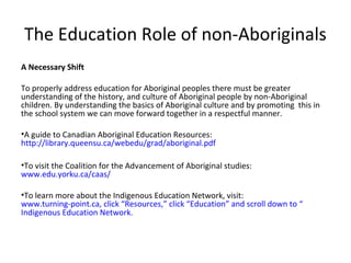 The Education Role of non-Aboriginals
A Necessary Shift

To properly address education for Aboriginal peoples there must be greater
understanding of the history, and culture of Aboriginal people by non-Aboriginal
children. By understanding the basics of Aboriginal culture and by promoting this in
the school system we can move forward together in a respectful manner.

•A guide to Canadian Aboriginal Education Resources:
http://library.queensu.ca/webedu/grad/aboriginal.pdf

•To visit the Coalition for the Advancement of Aboriginal studies:
www.edu.yorku.ca/caas/

•To learn more about the Indigenous Education Network, visit:
www.turning-point.ca, click “Resources,” click “Education” and scroll down to “
Indigenous Education Network.
 