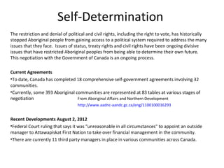 Self-Determination
The restriction and denial of political and civil rights, including the right to vote, has historically
stopped Aboriginal people from gaining access to a political system required to address the many
issues that they face. Issues of status, treaty rights and civil rights have been ongoing divisive
issues that have restricted Aboriginal peoples from being able to determine their own future.
This negotiation with the Government of Canada is an ongoing process.

Current Agreements
•To date, Canada has completed 18 comprehensive self-government agreements involving 32
communities.
•Currently, some 393 Aboriginal communities are represented at 83 tables at various stages of
negotiation                      From Aboriginal Affairs and Northern Development
                                   http://www.aadnc-aandc.gc.ca/eng/1100100016293


Recent Developments August 2, 2012
•Federal Court ruling that says it was "unreasonable in all circumstances" to appoint an outside
manager to Attawapiskat First Nation to take over financial management in the community.
•There are currently 11 third party managers in place in various communities across Canada.
 