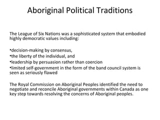 Aboriginal Political Traditions

The League of Six Nations was a sophisticated system that embodied
highly democratic values including:

•decision-making by consensus,
•the liberty of the individual, and
•leadership by persuasion rather than coercion
•limited self-government in the form of the band council system is
seen as seriously flawed

The Royal Commission on Aboriginal Peoples identified the need to
negotiate and reconcile Aboriginal governments within Canada as one
key step towards resolving the concerns of Aboriginal peoples.
 
