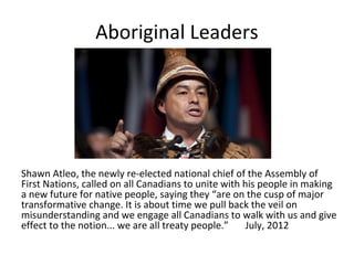 Aboriginal Leaders




Shawn Atleo, the newly re-elected national chief of the Assembly of
First Nations, called on all Canadians to unite with his people in making
a new future for native people, saying they “are on the cusp of major
transformative change. It is about time we pull back the veil on
misunderstanding and we engage all Canadians to walk with us and give
effect to the notion... we are all treaty people.”    July, 2012
 