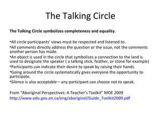 The Talking Circle
The Talking Circle symbolizes completeness and equality.

•All circle participants’ views must be respected and listened to.
•All comments directly address the question or the issue, not the comments
another person has made.
•An object is used in the circle that symbolizes a connection to the land is
used to designate the speaker ( a talking stick, feather, or stone for example)
•Participants can indicate their desire to speak by raising their hands.
•Going around the circle systematically gives everyone the opportunity to
participate.
•Silence is also acceptable – any participant can choose not to speak.

From “Aboriginal Perspectives: A Teacher’s Toolkit” MOE 2009
http://www.edu.gov.on.ca/eng/aboriginal/Guide_Toolkit2009.pdf
 