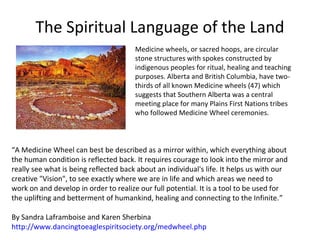 The Spiritual Language of the Land
                                       Medicine wheels, or sacred hoops, are circular
                                       stone structures with spokes constructed by
                                       indigenous peoples for ritual, healing and teaching
                                       purposes. Alberta and British Columbia, have two-
                                       thirds of all known Medicine wheels (47) which
                                       suggests that Southern Alberta was a central
                                       meeting place for many Plains First Nations tribes
                                       who followed Medicine Wheel ceremonies.



“A Medicine Wheel can best be described as a mirror within, which everything about
the human condition is reflected back. It requires courage to look into the mirror and
really see what is being reflected back about an individual's life. It helps us with our
creative "Vision", to see exactly where we are in life and which areas we need to
work on and develop in order to realize our full potential. It is a tool to be used for
the uplifting and betterment of humankind, healing and connecting to the Infinite.”

By Sandra Laframboise and Karen Sherbina
http://www.dancingtoeaglespiritsociety.org/medwheel.php
 