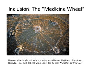 Inclusion: The “Medicine Wheel”




Photo of what is believed to be the oldest wheel from a 7000 year old culture.
This wheel was built 300-800 years ago at the Bighorn Wheel Site in Wyoming.
 