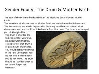 Gender Equity: The Drum & Mother Earth
The beat of the Drum is the Heartbeat of the Medicine Earth Women, Mother
Earth.
The heartbeat of all creatures on Mother Earth are in rhythm with this heartbeat.
The four seasons are also in rhythm with the many heartbeats of nature. Most
drums are round and could be linked to the four directions. The drum is an integral
part of Aboriginal life.
 The drum is afforded the
 same respect as your own
 Biological Grandmother.
 Taking care of that drum is
 of paramount importance.
 You would not leave her out
 In the rain, uncovered. You
 Do not lend it to someone
 you do not know. The drum
 should be sounded often so
 we do not forget her
 heartbeat.
 
