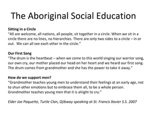 The Aboriginal Social Education
Sitting in a Circle
“All are welcome, all nations, all people, sit together in a circle. When we sit in a
circle there are no lines, no hierarchies. There are only two sides to a circle – in or
out. We can all see each other in the circle.”

Our First Song
“The drum is the heartbeat – when we come to this world singing our warrior song,
our own cry, our mother placed our head on her heart and we heard our first song.
The drum comes from grandmother and she has the power to take it away.”

How do we support men?
“Grandmother teaches young men to understand their feelings at an early age, not
to shun other emotions but to embrace them all, to be a whole person.
Grandmother teaches young men that it is alright to cry.”

Elder Joe Paquette, Turtle Clan, Ojibway speaking at St. Francis Xavier S.S. 2007
 