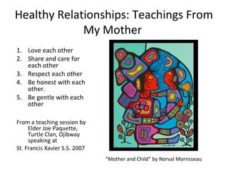 Healthy Relationships: Teachings From
             My Mother
1. Love each other
2. Share and care for
   each other
3. Respect each other
4. Be honest with each
   other.
5. Be gentle with each
   other

From a teaching session by
     Elder Joe Paquette,
     Turtle Clan, Ojibway
     speaking at
St. Francis Xavier S.S. 2007
                               “Mother and Child” by Norval Morrisseau
 