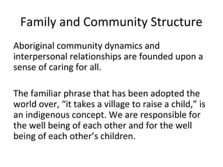Family and Community Structure
Aboriginal community dynamics and
interpersonal relationships are founded upon a
sense of caring for all.

The familiar phrase that has been adopted the
world over, “it takes a village to raise a child,” is
an indigenous concept. We are responsible for
the well being of each other and for the well
being of each other’s children.
 