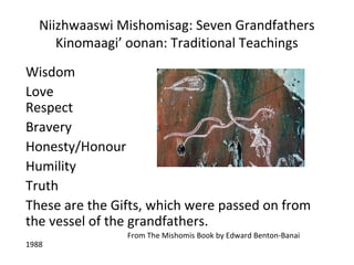 Niizhwaaswi Mishomisag: Seven Grandfathers
      Kinomaagi’ oonan: Traditional Teachings
Wisdom
Love
Respect
Bravery
Honesty/Honour
Humility
Truth
These are the Gifts, which were passed on from
the vessel of the grandfathers.
                From The Mishomis Book by Edward Benton-Banai
1988
 