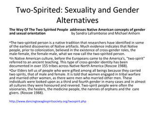 Two-Spirited: Sexuality and Gender
               Alternatives
The Way Of The Two Spirited People addresses Native American concepts of gender
and sexual orientation              by Sandra Laframboise and Michael Anhorn

•The two-spirited person is a native tradition that researchers have identified in some
of the earliest discoveries of Native artifacts. Much evidence indicates that Native
people, prior to colonization, believed in the existence of cross-gender roles, the
male-female, the female-male, what we now call the two-spirited person.
•In Native American culture, before the Europeans came to the America's, "two-spirit"
referred to an ancient teaching. This type of cross-gender identity has been
documented in over 155 tribes across Native North America (Roscoe 1988).
•Our Elders tell us of people who were gifted among all beings because they carried
two spirits, that of male and female. It is told that women engaged in tribal warfare
and married other women, as there were men who married other men. These
individuals were looked upon as a third and fourth gender in many cases and in almost
all cultures they were honoured and revered. Two-spirit people were often the
visionaries, the healers, the medicine people, the nannies of orphans and the care
givers. (Roscoe 1988).

http://www.dancingtoeaglespiritsociety.org/twospirit.php
 
