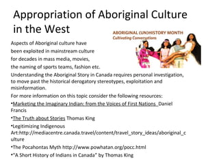 Appropriation of Aboriginal Culture
 in the West
Aspects of Aboriginal culture have
been exploited in mainstream culture
for decades in mass media, movies,
the naming of sports teams, fashion etc.
Understanding the Aboriginal Story in Canada requires personal investigation,
to move past the historical derogatory stereotypes, exploitation and
misinformation.
For more information on this topic consider the following resources:
•Marketing the Imaginary Indian: from the Voices of First Nations Daniel
Francis
•The Truth about Stories Thomas King
•Legitimizing Indigenous
Art:http://mediacentre.canada.travel/content/travel_story_ideas/aboriginal_c
ulture
•The Pocahontas Myth http://www.powhatan.org/pocc.html
•“A Short History of Indians in Canada” by Thomas King
 