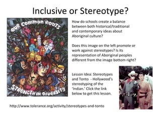 Inclusive or Stereotype?
                                    How do schools create a balance
                                    between both historical/traditional
                                    and contemporary ideas about
                                    Aboriginal culture?

                                    Does this image on the left promote or
                                    work against stereotypes? Is its
                                    representation of Aboriginal peoples
                                    different from the image bottom right?


                                    Lesson Idea: Stereotypes
                                    and Tonto - Hollywood’s
                                    stereotyping of the
                                    ‘Indian.’ Click the link
                                    below to get this lesson.


http://www.tolerance.org/activity/stereotypes-and-tonto
 