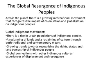 The Global Resurgence of Indigenous
               Peoples
Across the planet there is a growing international movement
that recognizes the impact of colonisation and globalisation
on indigenous peoples.

Global Indigenous movements
•There is a rise in urban populations of indigenous people.
•A reclaiming of lands and a reclaiming of culture through
both traditional and contemporary means.
•Growing trends towards recognizing the rights, status and
land ownership of indigenous people
•Global connections with other indigenous cultures’
experiences of displacement and resurgence
 