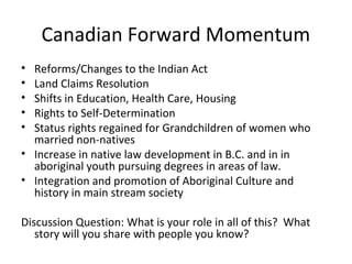 Canadian Forward Momentum
• Reforms/Changes to the Indian Act
• Land Claims Resolution
• Shifts in Education, Health Care, Housing
• Rights to Self-Determination
• Status rights regained for Grandchildren of women who
  married non-natives
• Increase in native law development in B.C. and in in
  aboriginal youth pursuing degrees in areas of law.
• Integration and promotion of Aboriginal Culture and
  history in main stream society

Discussion Question: What is your role in all of this? What
   story will you share with people you know?
 