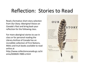 Reflection: Stories to Read
Read a formative short story selection
from Our Story: Aboriginal Voices on
Canada's Past and bring back your
reflection for the following class.

For more aboriginal stories to use in
class or for personal reading the
Library Archive of Canada has an
incredible collection of First Nations,
Métis and Inuit books available to read
online at
http://www.collectionscanada.gc.ca/st
ories/020020-7000-e.html
 