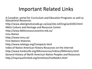Important Related Links
A Canadian portal for Curriculum and Education Programs as well as
Educational Resources
http://www.aboriginalcanada.gc.ca/acp/site.nsf/eng/ao31053.html
Métis Culture and Heritage and Resource Centre
http://www.Métisresourcecentre.mb.ca/
Innu Nation
http://www.innu.ca/
First Nations Histories
http://www.tolatsga.org/Compacts.html
Index of Native American History Resources on the Internet
http://www.hanksville.org/NAresources/indices/NAhistory.html
General History of North American Native Peoples and Resources
http://inquiryunlimited.org/timelines/histNatAm.html
 