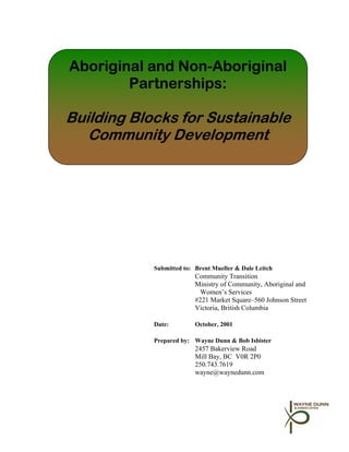 Aboriginal and Non-Aboriginal
        Partnerships:

Building Blocks for Sustainable
   Community Development




            Submitted to: Brent Mueller & Dale Leitch
                          Community Transition
                          Ministry of Community, Aboriginal and
                           Women’s Services
                          #221 Market Square–560 Johnson Street
                          Victoria, British Columbia

            Date:         October, 2001

            Prepared by: Wayne Dunn & Bob Isbister
                          2457 Bakerview Road
                          Mill Bay, BC V0R 2P0
                          250.743.7619
                          wayne@waynedunn.com
 