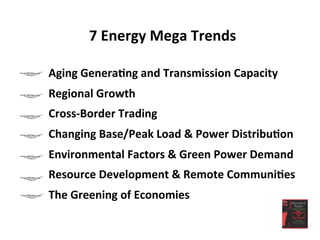 7	
  Energy	
  Mega	
  Trends	
  
	
  
Aging	
  Genera<ng	
  and	
  Transmission	
  Capacity	
  
Regional	
  Growth	
  
Cross-­‐Border	
  Trading	
  
Changing	
  Base/Peak	
  Load	
  &	
  Power	
  Distribu<on	
  
Environmental	
  Factors	
  &	
  Green	
  Power	
  Demand	
  
Resource	
  Development	
  &	
  Remote	
  Communi<es	
  
The	
  Greening	
  of	
  Economies	
  
 